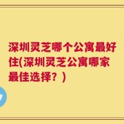 深圳灵芝哪个公寓最好住(深圳灵芝公寓哪家最佳选择？)
