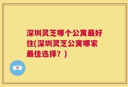 深圳灵芝哪个公寓最好住(深圳灵芝公寓哪家最佳选择？)