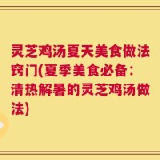 灵芝鸡汤夏天美食做法窍门(夏季美食必备：清热解暑的灵芝鸡汤做法)