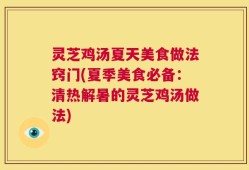 灵芝鸡汤夏天美食做法窍门(夏季美食必备：清热解暑的灵芝鸡汤做法)