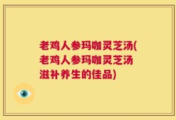 老鸡人参玛咖灵芝汤(老鸡人参玛咖灵芝汤 滋补养生的佳品)