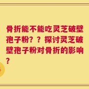 骨折能不能吃灵芝破壁孢子粉？？探讨灵芝破壁孢子粉对骨折的影响？