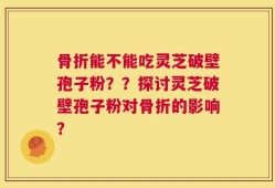 骨折能不能吃灵芝破壁孢子粉？？探讨灵芝破壁孢子粉对骨折的影响？