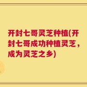 开封七哥灵芝种植(开封七哥成功种植灵芝，成为灵芝之乡)