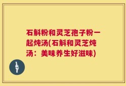 石斛粉和灵芝孢子粉一起炖汤(石斛和灵芝炖汤：美味养生好滋味)