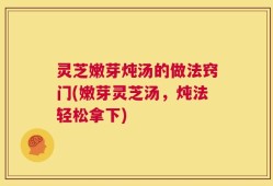 灵芝嫩芽炖汤的做法窍门(嫩芽灵芝汤，炖法轻松拿下)