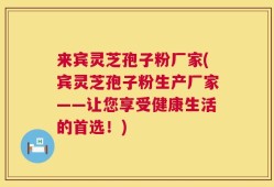 来宾灵芝孢子粉厂家(宾灵芝孢子粉生产厂家——让您享受健康生活的首选！)