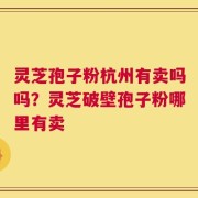 灵芝孢子粉杭州有卖吗吗？灵芝破壁孢子粉哪里有卖