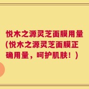 悦木之源灵芝面膜用量(悦木之源灵芝面膜正确用量，呵护肌肤！)