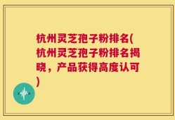 杭州灵芝孢子粉排名(杭州灵芝孢子粉排名揭晓，产品获得高度认可)