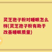 灵芝孢子粉对睡眠怎么样(灵芝孢子粉有助于改善睡眠质量)