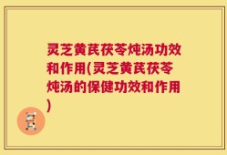 灵芝黄芪茯苓炖汤功效和作用(灵芝黄芪茯苓炖汤的保健功效和作用)