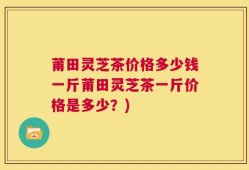 莆田灵芝茶价格多少钱一斤莆田灵芝茶一斤价格是多少？)