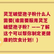 灵芝破壁孢子粉什么人需要(谁需要服用灵芝破壁孢子粉？——了解这个可以帮你制定更健康的饮食计划！)