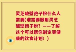 灵芝破壁孢子粉什么人需要(谁需要服用灵芝破壁孢子粉？——了解这个可以帮你制定更健康的饮食计划！)