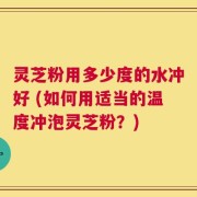 灵芝粉用多少度的水冲好 (如何用适当的温度冲泡灵芝粉？)