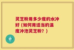 灵芝粉用多少度的水冲好 (如何用适当的温度冲泡灵芝粉？)