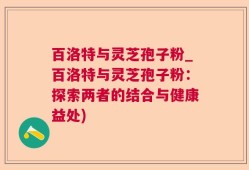 百洛特与灵芝孢子粉_百洛特与灵芝孢子粉：探索两者的结合与健康益处)