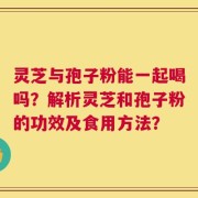 灵芝与孢子粉能一起喝吗？解析灵芝和孢子粉的功效及食用方法？