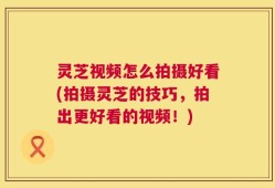 灵芝视频怎么拍摄好看(拍摄灵芝的技巧，拍出更好看的视频！)
