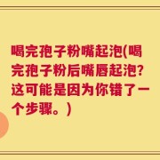 喝完孢子粉嘴起泡(喝完孢子粉后嘴唇起泡？这可能是因为你错了一个步骤。)