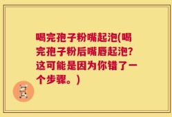 喝完孢子粉嘴起泡(喝完孢子粉后嘴唇起泡？这可能是因为你错了一个步骤。)