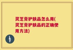 灵芝膏护肤品怎么用(灵芝膏护肤品的正确使用方法)