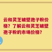 云和灵芝破壁孢子粉价格？了解云和灵芝破壁孢子粉的市场价格？