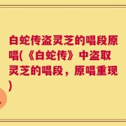 白蛇传盗灵芝的唱段原唱(《白蛇传》中盗取灵芝的唱段，原唱重现)
