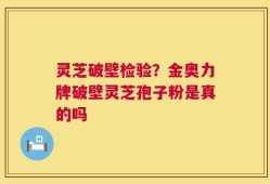 灵芝破壁检验？金奥力牌破壁灵芝孢子粉是真的吗