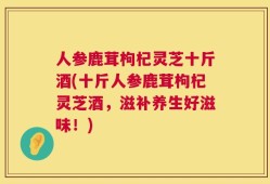 人参鹿茸枸杞灵芝十斤酒(十斤人参鹿茸枸杞灵芝酒，滋补养生好滋味！)
