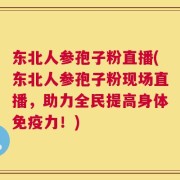 东北人参孢子粉直播(东北人参孢子粉现场直播，助力全民提高身体免疫力！)