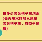 用多少灵芝孢子粉泡水(每天喝水时加入适量灵芝孢子粉，有益于健康)