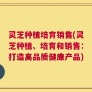 灵芝种植培育销售(灵芝种植、培育和销售：打造高品质健康产品)
