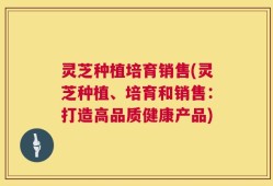灵芝种植培育销售(灵芝种植、培育和销售：打造高品质健康产品)