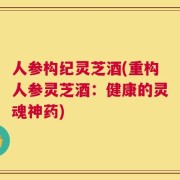 人参构纪灵芝酒(重构人参灵芝酒：健康的灵魂神药)