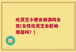 吃灵芝小便会淋漓吗女性(女性吃灵芝会影响排尿吗？)