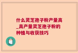什么灵芝孢子粉产量高_高产量灵芝孢子粉的种植与收获技巧