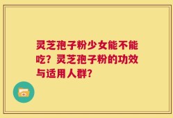 灵芝孢子粉少女能不能吃？灵芝孢子粉的功效与适用人群？