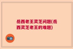 岳西老王灵芝问题(岳西灵芝老王的难题)