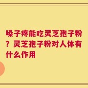 嗓子疼能吃灵芝孢子粉？灵芝孢子粉对人体有什么作用