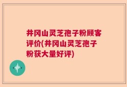 井冈山灵芝孢子粉顾客评价(井冈山灵芝孢子粉获大量好评)