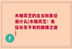 木雕灵芝的含义和象征是什么(木雕灵芝：象征长生不老的健康之道)