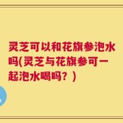灵芝可以和花旗参泡水吗(灵芝与花旗参可一起泡水喝吗？)