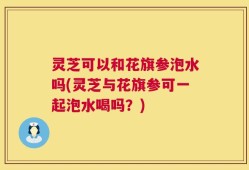 灵芝可以和花旗参泡水吗(灵芝与花旗参可一起泡水喝吗？)