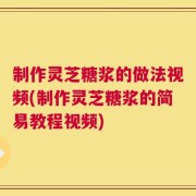 制作灵芝糖浆的做法视频(制作灵芝糖浆的简易教程视频)