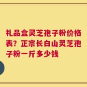 礼品盒灵芝孢子粉价格表？正宗长白山灵芝孢子粉一斤多少钱
