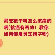 灵芝孢子粉怎么抗癌的啊(抗癌有奇效！教你如何使用灵芝孢子粉)