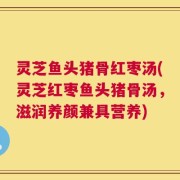 灵芝鱼头猪骨红枣汤(灵芝红枣鱼头猪骨汤，滋润养颜兼具营养)