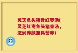 灵芝鱼头猪骨红枣汤(灵芝红枣鱼头猪骨汤，滋润养颜兼具营养)